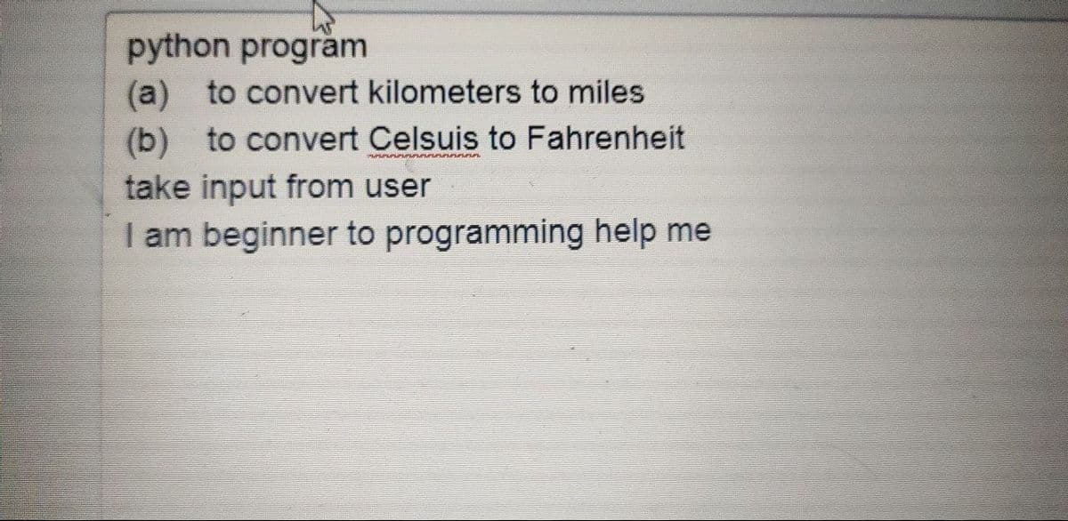 python program
(a) to convert kilometers to miles
(b) to convert Celsuis to Fahrenheit
take input from user
I am beginner to programming help me
