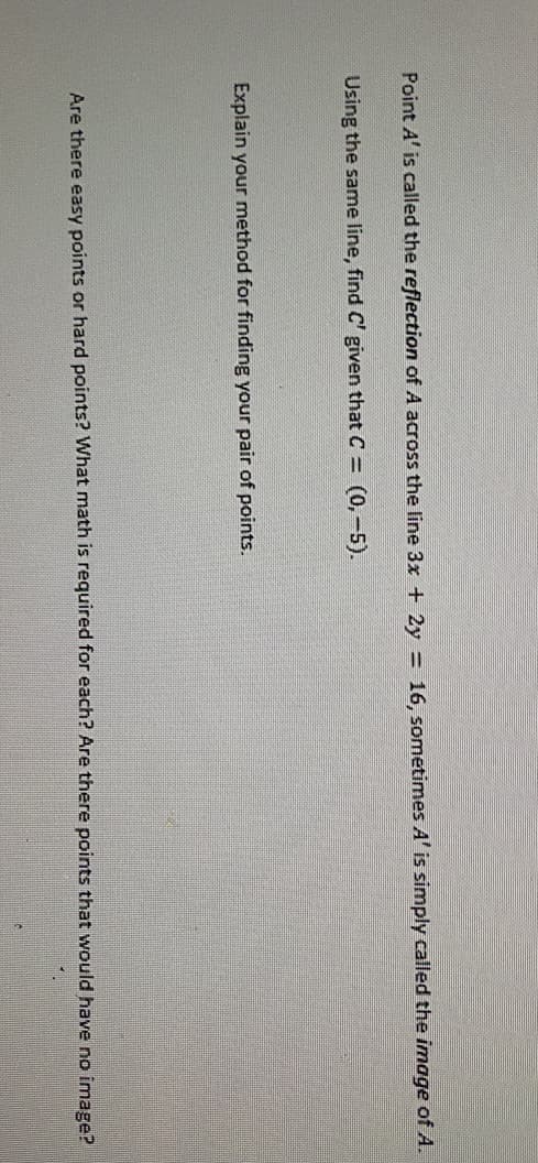 Point A' is called the reflection of A across the line 3x + 2y = 16, sometimes A' is simply called the image of A.
Using the same line, find C' given that C (0,-5).
Explain your method for finding your pair of points.
Are there easy points or hard points? What math is required for each? Are there points that would have no image?
