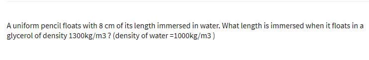 A uniform pencil floats with 8 cm of its length immersed in water. What length is immersed when it floats in a
glycerol of density 1300kg/m3 ? (density of water =1000kg/m3)
