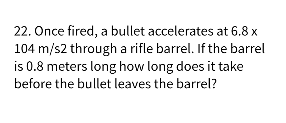 22. Once fired, a bullet accelerates at 6.8 x
104 m/s2 through a rifle barrel. If the barrel
is 0.8 meters long how long does it take
before the bullet leaves the barrel?
