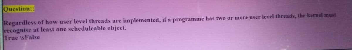 Question::
Regardless of how user level threads are implemented, if a programme has two or more user level threads, the kernel must
recognise at least one scheduleable object.
True IsFalse
