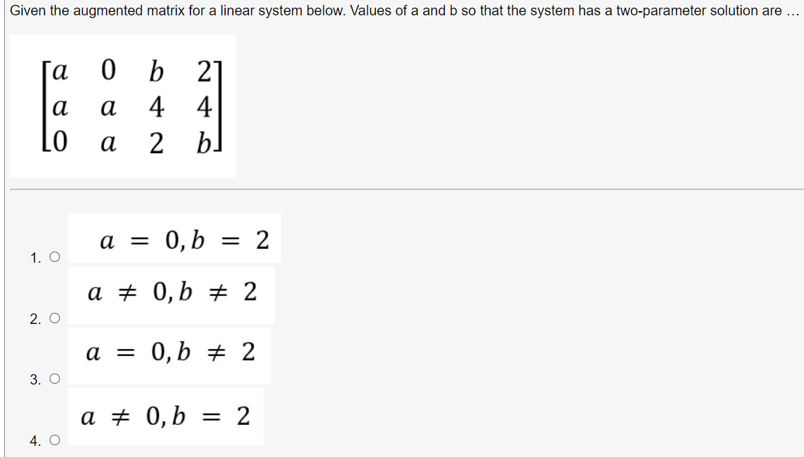 Given the augmented matrix for a linear system below. Values of a and b so that the system has a two-parameter solution are ...
[a
b
21
а
а
4 4
Lo
а
2 bl
a
0,b
= 2
1. O
a # 0,b # 2
2. O
a = 0,b # 2
3. О
a + 0,b
= 2
4. O
