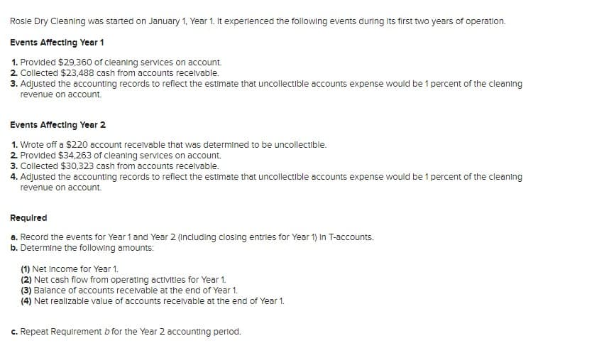 Rosle Dry Cleaning was started on January 1, Year 1. It experlenced the following events during Its first two years of operation.
Events Affecting Year 1
1. Provided $29,360 of cleaning services on account.
2. Collected $23,488 cash from accounts recelvable.
3. Adjusted the accounting records to reflect the estimate that uncollectible accounts expense would be 1 percent of the cleaning
revenue on account.
Events Affecting Year 2
1. Wrote off a $220 account recelvable that was determined to be uncollectible.
2. Provided $34,263 of cleaning services on account.
3. Collected $30,323 cash from accounts receivable.
4. Adjusted the accounting records to reflect the estimate that uncollectible accounts expense would be 1 percent of the cleaning
revenue on account.
Requlred
a. Record the events for Year 1 and Year 2 (Including closing entries for Year 1) In T-accounts.
b. Determine the following amounts:
(1) Net Income for Year 1.
(2) Net cash flow from operating activities for Year 1.
(3) Balance of accounts recelvable at the end of Year 1.
(4) Net realizable value of accounts recelvable at the end of Year 1.
c. Repeat Requirement b for the Year 2 accounting perlod.
