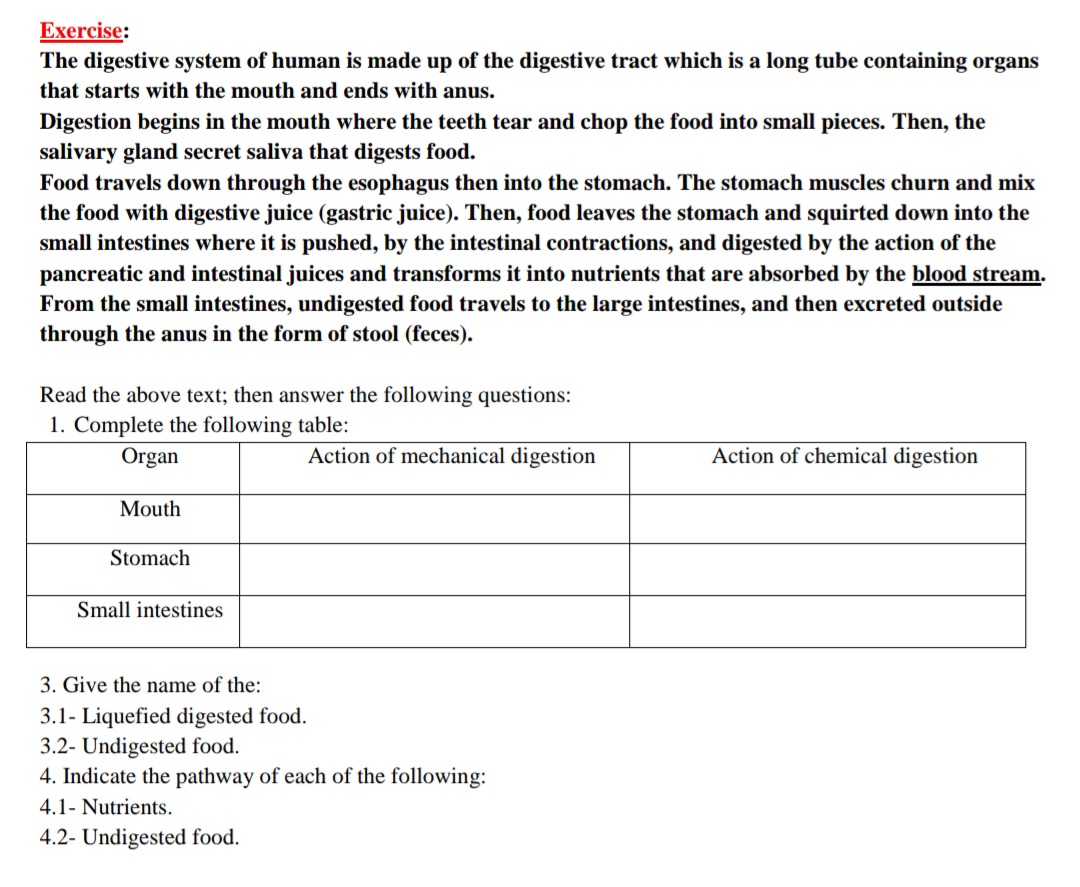 Exercise:
The digestive system of human is made up of the digestive tract which is a long tube containing organs
that starts with the mouth and ends with anus.
Digestion begins in the mouth where the teeth tear and chop the food into small pieces. Then, the
salivary gland secret saliva that digests food.
Food travels down through the esophagus then into the stomach. The stomach muscles churn and mix
the food with digestive juice (gastric juice). Then, food leaves the stomach and squirted down into the
small intestines where it is pushed, by the intestinal contractions, and digested by the action of the
pancreatic and intestinal juices and transforms it into nutrients that are absorbed by the blood stream.
From the small intestines, undigested food travels to the large intestines, and then excreted outside
through the anus in the form of stool (feces).
Read the above text; then answer the following questions:
1. Complete the following table:
Organ
Action of mechanical digestion
Action of chemical digestion
Mouth
Stomach
Small intestines
3. Give the name of the:
3.1- Liquefied digested food.
3.2- Undigested food.
4. Indicate the pathway of each of the following:
4.1- Nutrients.
4.2- Undigested food.
