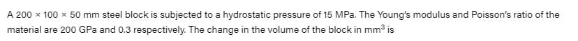 A 200 x 100 x 50 mm steel block is subjected to a hydrostatic pressure of 15 MPa. The Young's modulus and Poisson's ratio of the
material are 200 GPa and 0.3 respectively. The change in the volume of the block in mm3 is
