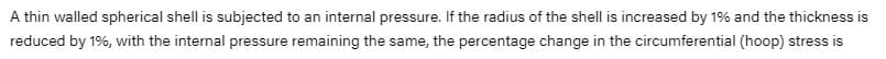 A thin walled spherical shell is subjected to an internal pressure. If the radius of the shell is increased by 19% and the thickness is
reduced by 1%, with the internal pressure remaining the same, the percentage change in the circumferential (hoop) stress is
