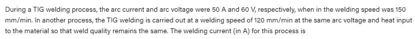 During a TIG welding process, the arc current and arc voltage were 50 A and 60 V, respectively, when in the welding speed was 150
mm/min. In another process, the TIG welding is carried out at a welding speed of 120 mm/min at the same arc voltage and heat input
to the material so that weld quality remains the same. The welding current (in A) for this process is
