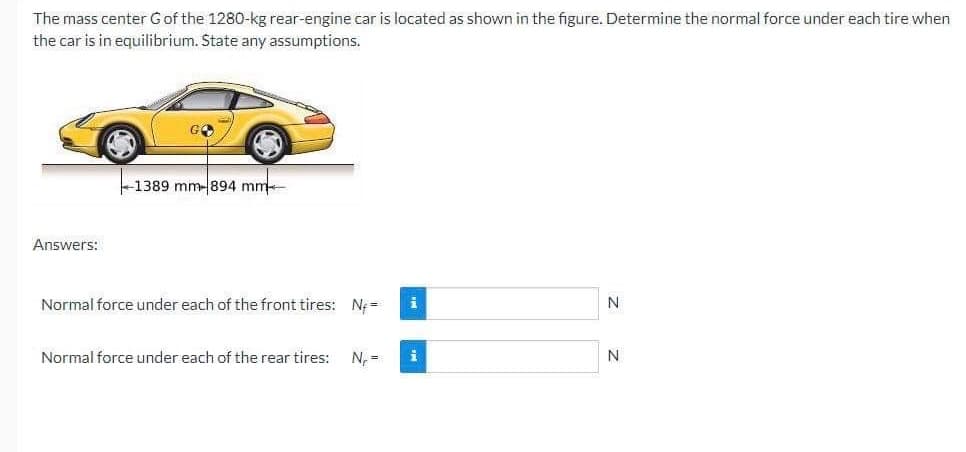 The mass center G of the 1280-kg rear-engine car is located as shown in the figure. Determine the normal force under each tire when
the car is in equilibrium. State any assumptions.
Answers:
1389 mm-894 mm
1 mm
Normal force under each of the front tires: N=
Normal force under each of the rear tires: N₁ =
i
i
N
N