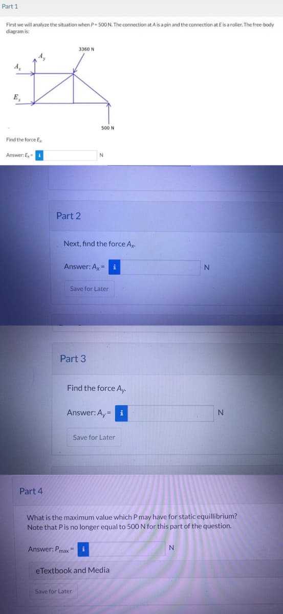 Part 1
First we will analyze the situation when P- 500 N. The connection at A is a pin and the connection at E is a roller. The free-body
diagram is:
A₂
#
E₂
Find the force Ex
Answer: Ex-1
Part 4
3360 N
Part 2
Next, find the force Ax.
500 N
Answer: Ax=
Part 3
N
Save for Later
Find the force Ay.
Answer: Ay= i
Answer: Pmaxi
Save for Later
Save for Later
What is the maximum value which P may have for static equillibrium?
Note that P is no longer equal to 500 N for this part of the question.
eTextbook and Media
N
N
N