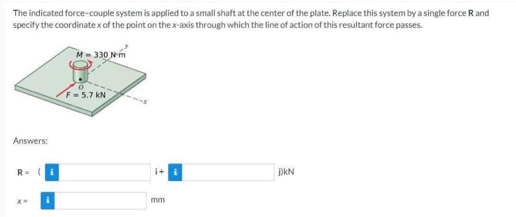 The indicated force-couple system is applied to a small shaft at the center of the plate. Replace this system by a single force R and
specify the coordinatex of the point on the x-axis through which the line of action of this resultant force passes.
Answers:
R=
X=
i
i
M = 330 N m
0
F = 5.7 KN
i+
mm
i
j) KN