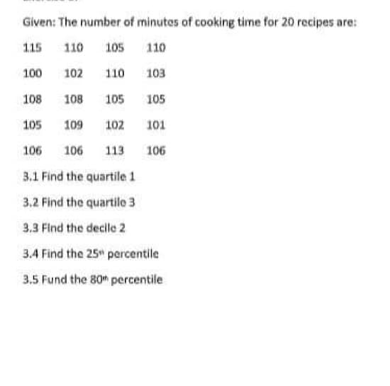 Given: The number of minutes of cooking time for 20 recipes are:
115
110 105
110
100
103
105
105
109 102 101
106
106 113
106
3.1 Find the quartile 1
3.2 Find the quartile 3
3.3 Find the decile 2
3.4 Find the 25 percentile
3.5 Fund the 80 percentile
102
108 108
105
110