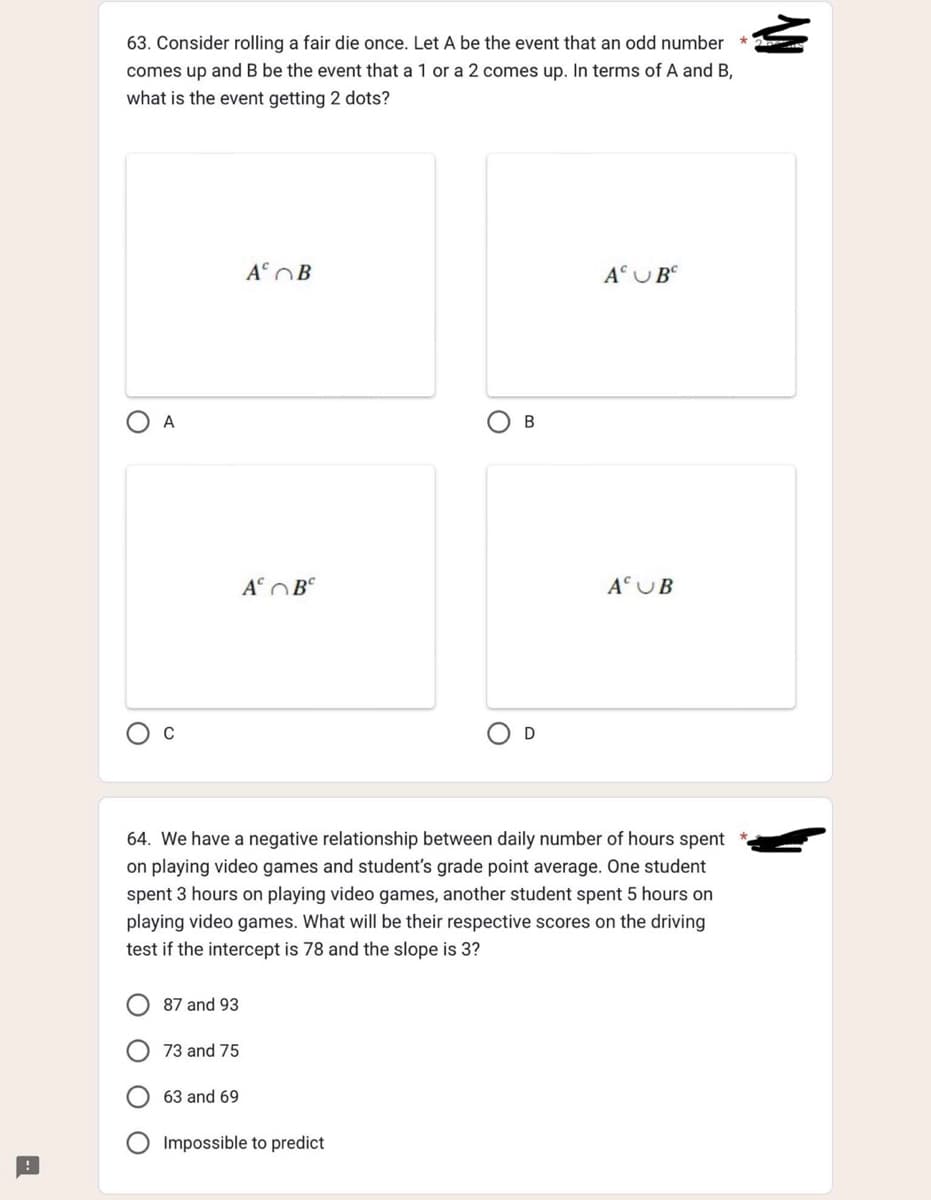 63. Consider rolling a fair die once. Let A be the event that an odd number
comes up and B be the event that a 1 or a 2 comes up. In terms of A and B,
what is the event getting 2 dots?
A
87 and 93
73 and 75
A B
63 and 69
A B
B
64. We have a negative relationship between daily number of hours spent
on playing video games and student's grade point average. One student
spent 3 hours on playing video games, another student spent 5 hours on
playing video games. What will be their respective scores on the driving
test if the intercept is 78 and the slope is 3?
Impossible to predict
D
A UB
A UB