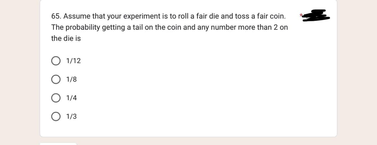 65. Assume that your experiment is to roll a fair die and toss a fair coin.
The probability getting a tail on the coin and any number more than 2 on
the die is
1/12
1/8
1/4
1/3