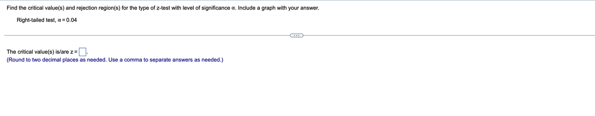 Find the critical value(s) and rejection region(s) for the type of z-test with level of significance a. Include a graph with your answer.
Right-tailed test, α = 0.04
The critical value(s) is/are z =
(Round to two decimal places as needed. Use a comma to separate answers as needed.)