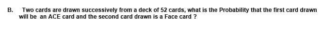 В.
Two cards are drawn successively from a deck of 52 cards, what is the Probability that the first card drawn
will be an ACE card and the second card drawn is a Face card ?
