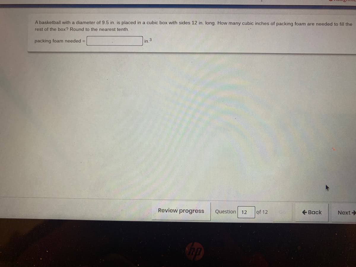 A basketball with a diameter of 9.5 in. is placed in a cubic box with sides 12 in. long. How many cubic inches of packing foam are needed to fill the
rest of the box? Round to the nearest tenth.
packing foam needed
in.
Review progress
Question 12
of 12
+ Back
Next >
