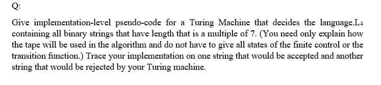 Q:
Give implementation-level pseudo-code for a Turing Machine that decides the language.L4
containing all binary strings that have length that is a multiple of 7. (You need only explain how
the tape will be used in the algorithm and do not have to give all states of the finite control or the
transition function.) Trace your implementation on one string that would be accepted and another
string that would be rejected by your Turing machine.
