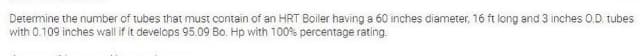 Determine the number of tubes that must contain of an HRT Boiler having a 60 inches diameter, 16 ft long and 3 inches 0.D. tubes
with 0.109 inches wall if it develops 95.09 Bo. Hp with 100% percentage rating.
