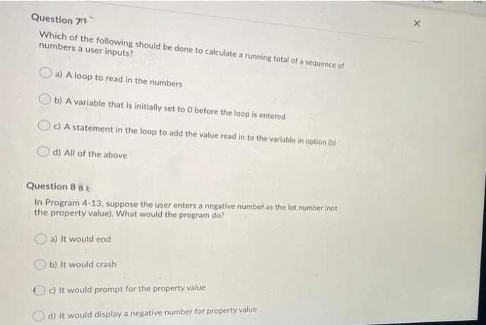 Question 71
Which of the following should be done to calculate a running total of a sequence of
numbers a user inputs?
O a) A loop to read in the numbers
b) A variable that is initially set to O before the loop is entered
O c) A statement in the loop to add the value read in to the variable in option (b)
d) All of the above
Question 8 5
In Program 4-13, suppose the user enters a negative number as the lot number (not
the property value). What would the program do?
a) It would end
b) It would crash
Oc) It would prompt for the property value
d) It would display a negative number for property value
