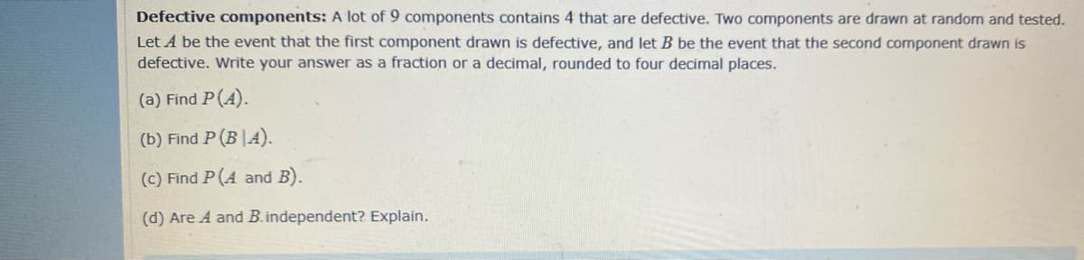 Defective components: A lot of 9 components contains 4 that are defective. Two components are drawn at random and tested.
Let A be the event that the first component drawn is defective, and let B be the event that the second component drawn is
defective. Write your answer as a fraction or a decimal, rounded to four decimal places.
(a) Find P(A).
(b) Find P (B |A).
(c) Find P(A and B).
(d) Are A and B.independent? Explain.
