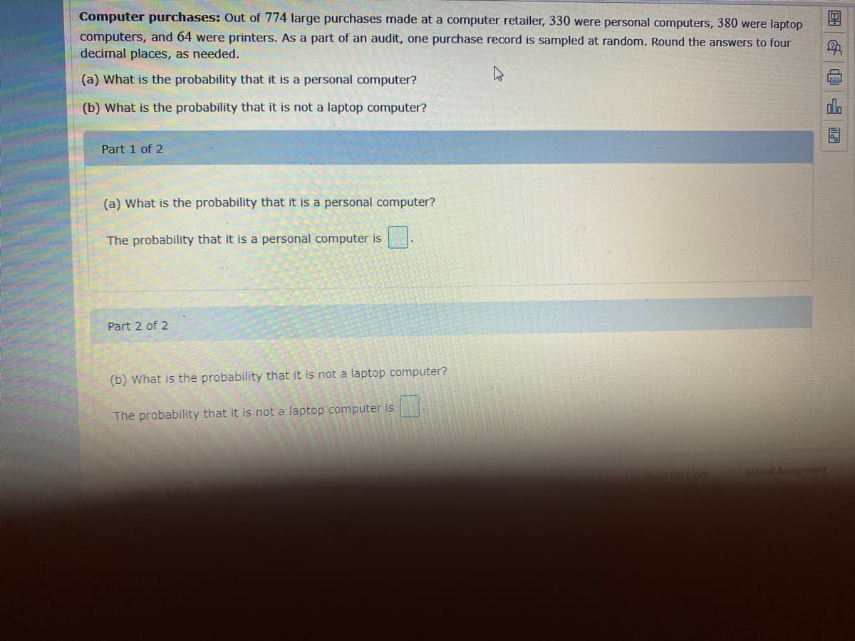 Computer purchases: Out of 774 large purchases made at a computer retailer, 330 were personal computers, 380 were laptop
computers, and 64 were printers. As a part of an audit, one purchase record is sampled at random. Round the answers to four
decimal places, as needed.
(a) What is the probability that it is a personal computer?
(b) What is the probability that it is not a laptop computer?
Part 1 of 2
(a) What is the probability that it is a personal computer?
The probability that it is a personal computer is
Part 2 of 2
(b) What is the probability that it is not a laptop computer?
The probability that it is not a laptop computer is .
Submit Assionment
回 G@ 四
