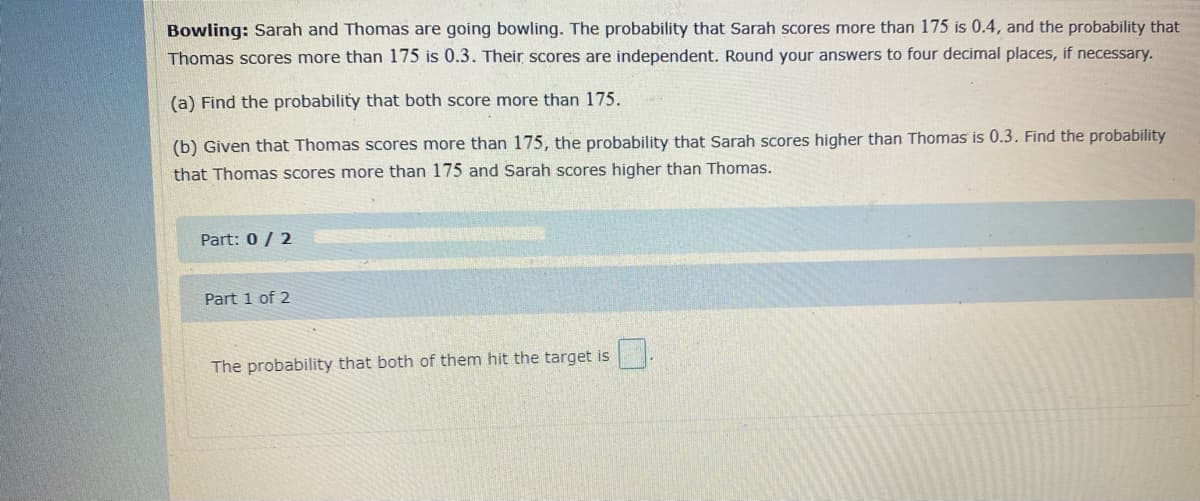 Bowling: Sarah and Thomas are going bowling. The probability that Sarah scores more than 175 is 0.4, and the probability that
Thomas scores more than 175 is 0.3. Their scores are independent. Round your answers to four decimal places, if necessary.
(a) Find the probability that both score more than 175.
(b) Given that Thomas scores more than 175, the probability that Sarah scores higher than Thomas is 0.3. Find the probability
that Thomas scores more than 175 and Sarah scores higher than Thomas.
Part: 0/ 2
Part 1 of 2
The probability that both of them hit the target is
