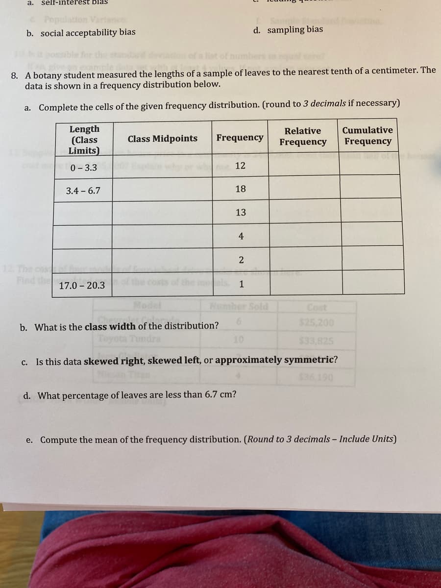 a. self-intèřest blas
don
b. social acceptability bias
d. sampling bias
of a list of i
8. A botany student measured the lengths of a sample of leaves to the nearest tenth of a centimeter. The
data is shown in a frequency distribution below.
a. Complete the cells of the given frequency distribution. (round to 3 decimals if necessary)
Length
(Class
Limits)
Relative
Cumulative
Class Midpoints
Frequency
Frequency
Frequency
0- 3.3
12
3.4 - 6.7
18
13
4
2
12. The cost
Find the
17.0 – 20.3
1
Model
mber Sold
Cost
$25.200
b. What is the class width of the distribution?
Toyota Tundra
10
$33,825
c. Is this data skewed right, skewed left, or approximately symmetric?
$36 190
d. What percentage of leaves are less than 6.7 cm?
e. Compute the mean of the frequency distribution. (Round to 3 decimals - Include Units)
