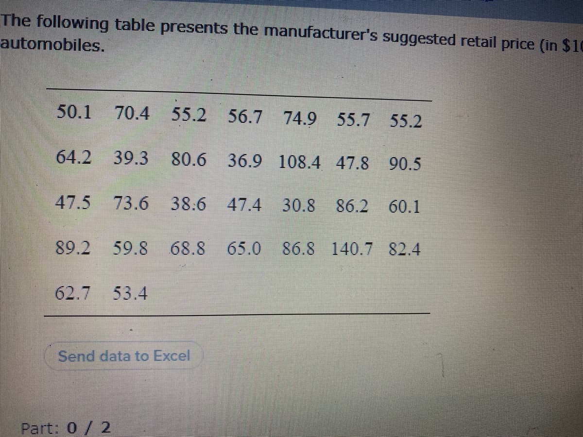 The following table presents the manufacturer's suggested retail price (in $10
automobiles.
50.1
70.4
55.2
56.7 74.9 55.7 55.2
64.2
39.3
80.6
36.9 108.4 47.8 90.5
47.5
73.6 38.6 47.4
30.8 86.2 60.1
89.2
59.8
68.8 65.0 86.8 140.7 82.4
62.7 53.4
Send data to Excel
Part: 0/2
