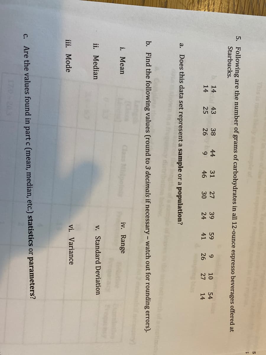 This is me
5. Following are the number of grams of carbohydrates in all 12-ounce espresso beverages offered at
Starbucks.
14
43
38
44
31
27
39
59
9.
10
54
14
25
26
46
30
24
41
26
27
14
a. Does this data set represent a sample or a population?
b. Find the following values (round to 3 decimals if necessary - watch out for rounding errors).
i. Mean
Class Midpelni
iv. Range
v. Standard Deviation
ii. Median
vi. Variance
iii. Mode
c. Are the values found in part c (mean, median, etc.) statistics or parameters?
17.0-20.3
