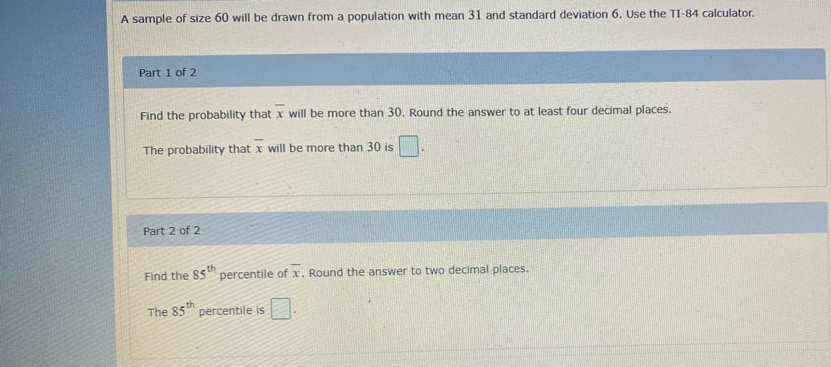 A sample of size 60 will be drawn from a population with mean 31 and standard deviation 6. Use the TI-84 calculator.
Part 1 of 2
Find the probability that x will be more than 30. Round the answer to at least four decimal places.
The probability that x will be more than 30 is
Part 2 of 2
Find the 85 percentile of x. Round the answer to two decimal places.
- th
The 85 th
percentile is
