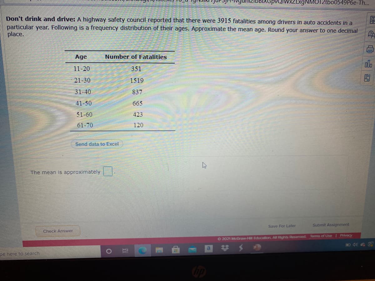 aiwxZLxgNMO12tbo0549P6e-Th...
Don't drink and drive: A highway safety council reported that there were 3915 fatalities among drivers in auto accidents in a
particular year. Following is a frequency distribution of their ages. Approximate the mean age. Round your answer to one decimal
place.
Age
Number of Fatalities
11-20
351
21-30
1519
31-40
837
41-50
665
51-60
423
61-70
120
Send data to Excel
The mean is approximately
Save For Later
Submit Assignment
Check Answer
O2021 McGraw-Hill Educotion. All Rights Reserved. Terms of Use | Privacy
pe here to search
|G@ 园

