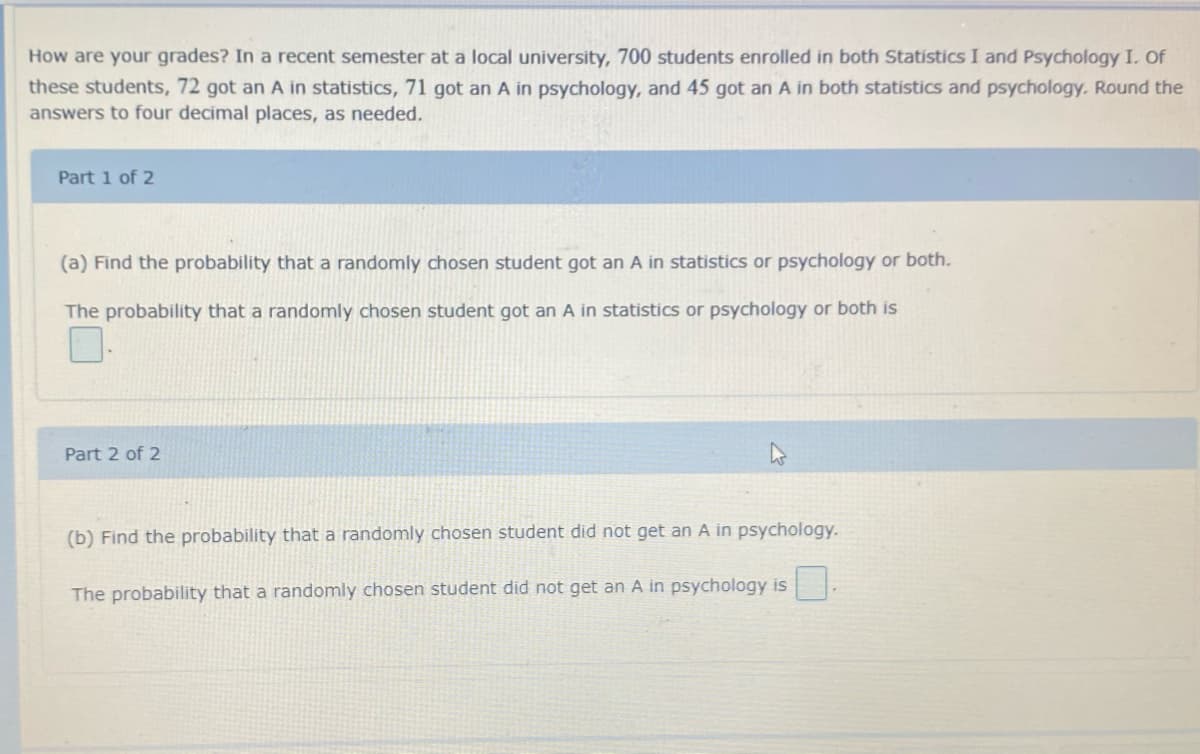 How are your grades? In a recent semester at a local university, 700 students enrolled in both Statistics I and Psychology I. Of
these students, 72 got an A in statistics, 71 got an A in psychology, and 45 got an A in both statistics and psychology. Round the
answers to four decimal places, as needed.
Part 1 of 2
(a) Find the probability that a randomly chosen student got an A in statistics or psychology or both.
The probability that a randomly chosen student got an A in statistics or psychology or both is
Part 2 of 2
(b) Find the probability that a randomly chosen student did not get an A in psychology.
The probability that a randomly chosen student did not get an A in psychology is
