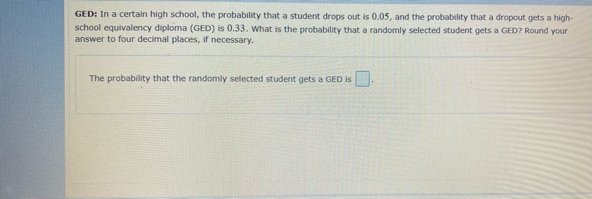 GED: In a certain high school, the probability that a student drops out is 0.05, and the probability that a dropout gets a high-
school equivalency diploma (GED) is 0.33. What is the probability that a randomly selected student gets a GED? Round your
answer to four decimal places, if necessary.
The probability that the randomly selected student gets a GED is
