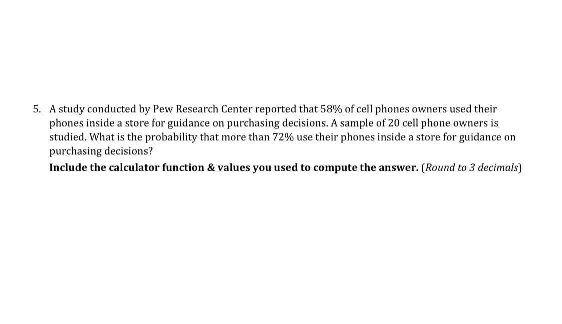 5. A study conducted by Pew Research Center reported that 58% of cell phones owners used their
phones inside a store for guidance on purchasing decisions. A sample of 20 cell phone owners is
studied. What is the probability that more than 72% use their phones inside a store for guidance on
purchasing decisions?
Include the calculator function & values you used to compute the answer. (Round to 3 decimals)
