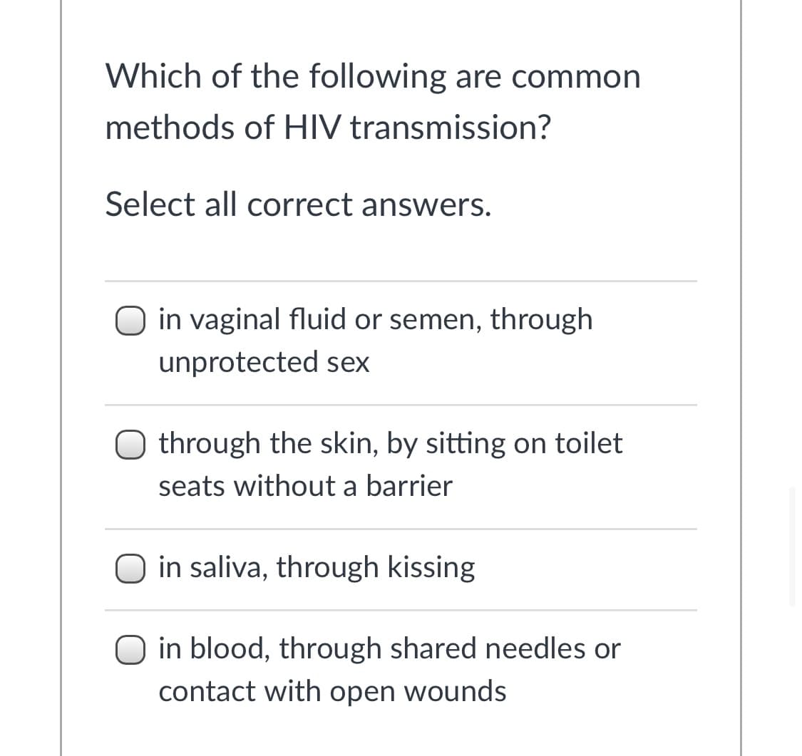 Which of the following are common
methods of HIV transmission?
Select all correct answers.
O in vaginal fluid or semen, through
unprotected sex
O through the skin, by sitting on toilet
seats without a barrier
in saliva, through kissing
O in blood, through shared needles or
contact with open wounds
