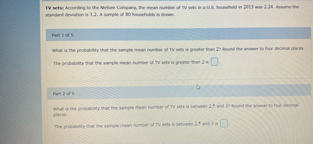 TV sets: According to the Nielsen Company, the mean number of TV sets in a U.S. household in 2013 was 2.24. Assume the
standard deviation is 1.2. A sample of 80 households is drawn.
Part 1 of 5
What is the probability that the sample mean number of TV sets is greater than 2? Round the answer to four decimal places.
The probability that the sample mean number of TV sets is greater than 2 is
Part 2 of 5
What is the probability that the sample mean number of TV sets is between 2.5 and 3? Round the answer to four decimal
places.
The probability that the sample mean number of TV sets is between 2.5 and 3 is .
