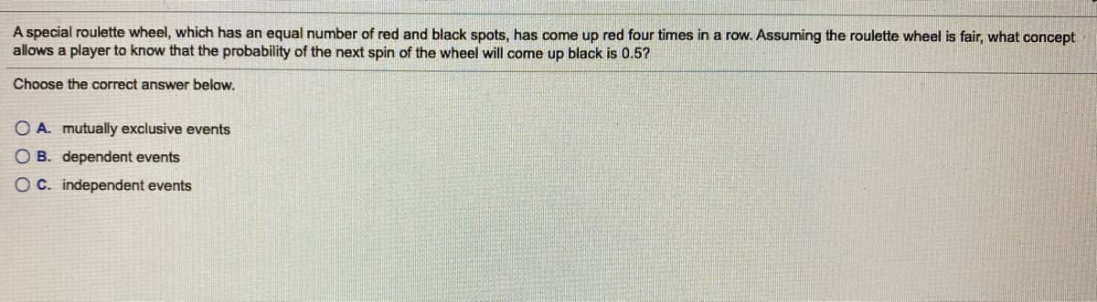A special roulette wheel, which has an equal number of red and black spots, has come up red four times in a row. Assuming the roulette wheel is fair, what concept
allows a player to know that the probability of the next spin of the wheel will come up black is 0.5?
Choose the correct answer below.
O A. mutually exclusive events
O B. dependent events
O C. independent events
