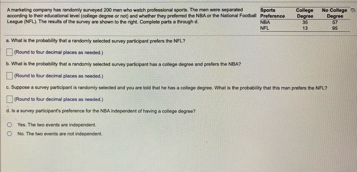 A marketing company has randomly surveyed 200 men who watch professional sports. The men were separated
according to their educational level (college degree or not) and whether they preferred the NBA or the National Football Preference
League (NFL). The results of the survey are shown to the right. Complete parts a through d.
College
Degree
35
No College
Degree
57
Sports
NBA
NFL
13
95
a. What is the probability that a randomly selected survey participant prefers the NFL?
(Round to four decimal places as needed.)
b. What is the probability that a randomly selected survey participant has a college degree and prefers the NBA?
(Round to four decimal places as needed.)
c. Suppose a survey participant is randomly selected and you are told that he has a college degree. What is the probability that this man prefers the NFL?
(Round to four decimal places as needed.)
d. Is a survey participant's preference for the NBA independent of having a college degree?
O Yes. The two events are independent.
O No. The two events are not independent.
