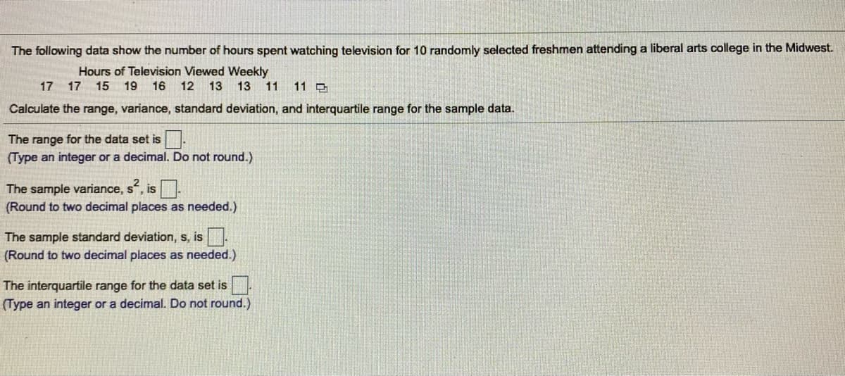 The following data show the number of hours spent watching television for 10 randomly selected freshmen attending a liberal arts college in the Midwest.
Hours of Television Viewed Weekly
17 17 15 19 16 12 13 13
11
11 3
Calculate the range, variance, standard deviation, and interquartile range for the sample data.
The range for the data set is
(Type an integer or a decimal. Do not round.)
The sample variance, s, is.
(Round to two decimal places as needed.)
IS
The sample standard deviation, s, is.
(Round to two decimal places as needed.)
The interquartile range for the data set is.
(Type an integer or a decimal. Do not round.)
