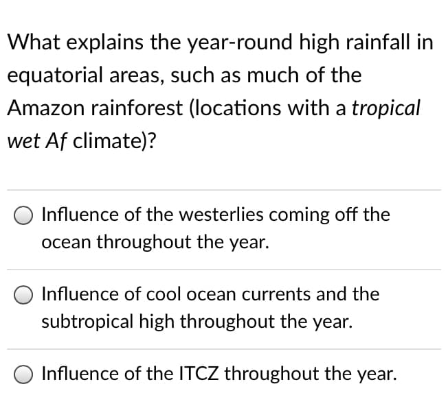 What explains the year-round high rainfall in
equatorial areas, such as much of the
Amazon rainforest (locations with a tropical
wet Af climate)?
Influence of the westerlies coming off the
ocean throughout the year.
Influence of cool ocean currents and the
subtropical high throughout the year.
Influence of the ITCZ throughout the year.
