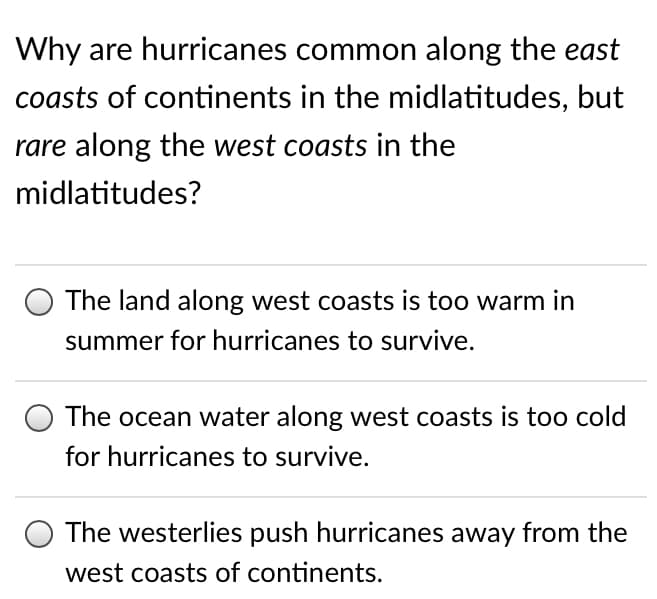 Why are hurricanes common along the east
coasts of continents in the midlatitudes, but
rare along the west coasts in the
midlatitudes?
The land along west coasts is too warm in
summer for hurricanes to survive.
The ocean water along west coasts is too cold
for hurricanes to survive.
The westerlies push hurricanes away from the
west coasts of continents.
