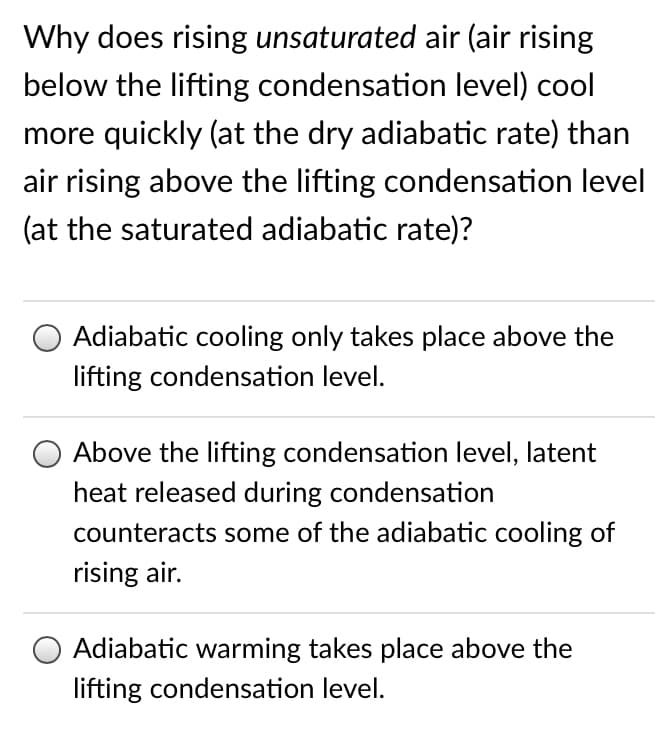 Why does rising unsaturated air (air rising
below the lifting condensation level) cool
more quickly (at the dry adiabatic rate) than
air rising above the lifting condensation level
(at the saturated adiabatic rate)?
Adiabatic cooling only takes place above the
lifting condensation level.
Above the lifting condensation level, latent
heat released during condensation
counteracts some of the adiabatic cooling of
rising air.
Adiabatic warming takes place above the
lifting condensation level.
