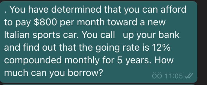 . You have determined that you can afford
to pay $800 per month toward a new
Italian sports car. You call up your bank
and find out that the going rate is 12%
compounded monthly for 5 years. How
much can you borrow?
ÖÖ 11:05 /
