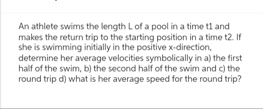 An athlete swims the length L of a pool in a time t1 and
makes the return trip to the starting position in a time t2. If
she is swimming initially in the positive x-direction,
determine her average velocities symbolically in a) the first
half of the swim, b) the second half of the swim and c) the
round trip d) what is her average speed for the round trip?