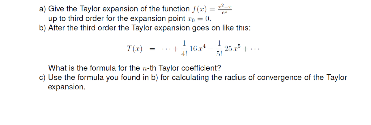 a) Give the Taylor expansion of the function f (x) = *-x
up to third order for the expansion point xo = 0.
b) After the third order the Taylor expansion goes on like this:
1
16 x4
4!
1
25 x° + · ..
5!
T(x)
.. +
What is the formula for the n-th Taylor coefficient?
c) Use the formula you found in b) for calculating the radius of convergence of the Taylor
expansion.
