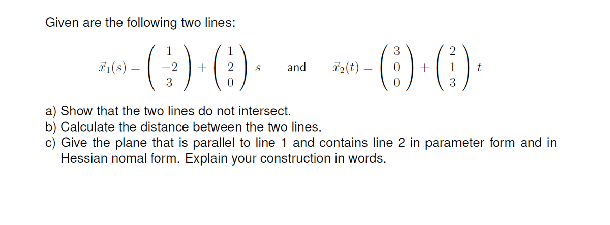 Given are the following two lines:
71(s)
-2
+
and
T2(t) =
3
3
a) Show that the two lines do not intersect.
b) Calculate the distance between the two lines.
c) Give the plane that is parallel to line 1 and contains line 2 in parameter form and in
Hessian nomal form. Explain your construction in words.
