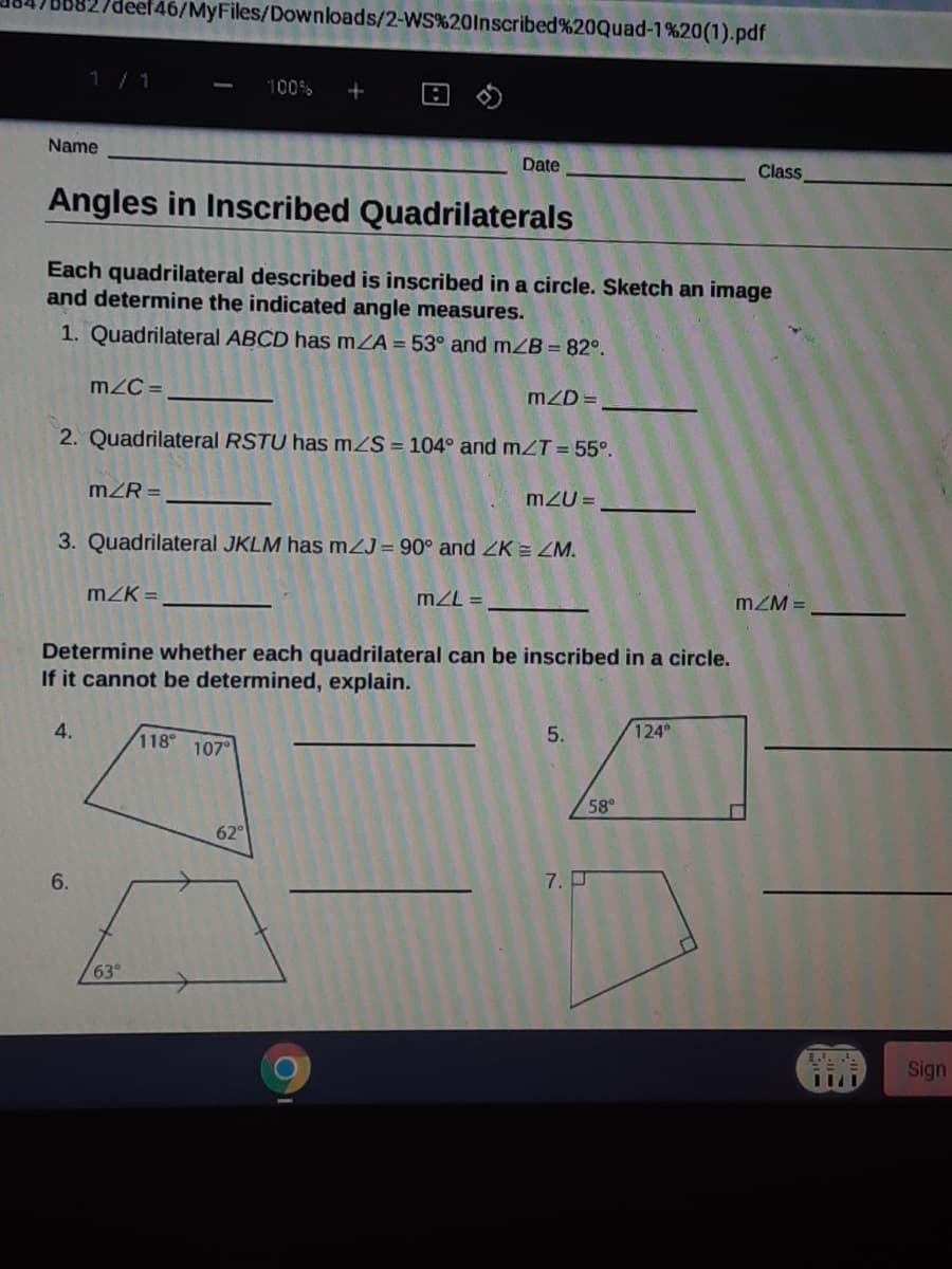 deef46/MyFiles/Downloads/2-WS%20lnscribed%20Quad-1%20(1).pdf
1/1
100%
+
Name
Date
Class
Angles in Inscribed Quadrilaterals
Each quadrilateral described is inscribed in a circle. Sketch an image
and determine the indicated angle measures.
1. Quadrilateral ABCD has mZA = 53° and mZB = 82°.
m2C =
mZD =
2. Quadrilateral RSTU has mZS = 104° and mZT = 55°.
mZR =
m2U =
3. Quadrilateral JKLM has mZJ= 90° and ZK = ZM.
mK =
mZL =
mZM =
Determine whether each quadrilateral can be inscribed in a circle.
If it cannot be determined, explain.
4.
118
5.
124
107°
58°
62
6.
7. P
63°
Sign
