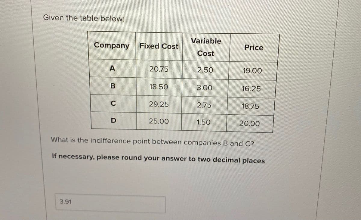 Given the table below:
Variable
Company
Fixed Cost
Price
Cost
A
20.75
2.50
19.00
18.50
3.00
16.25
29.25
2.75
18.75
25.00
1.50
20.00
What is the indifference point between companies B and C?
If necessary, please round your answer to two decimal places
3.91
