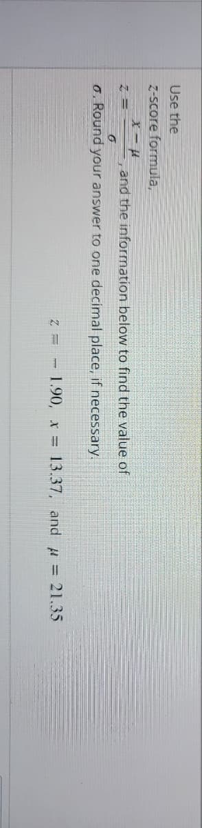 Use the
z-score formula,
x-μ
Z =
and the information below to find the value of
6
6. Round your answer to one decimal place, if necessary.
Z = 1.90, x 13.37, and = 21.35