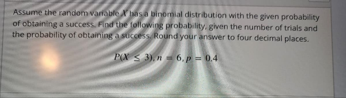 Assume the random variable has a binomial distribution with the given probability
of obtaining a success. Find the following probability, given the number of trials and
the probability of obtaining a success. Round your answer to four decimal places.
P(X3), n = 6, p = 0.4